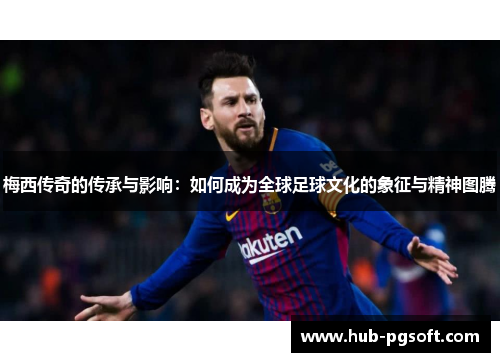 梅西传奇的传承与影响：如何成为全球足球文化的象征与精神图腾