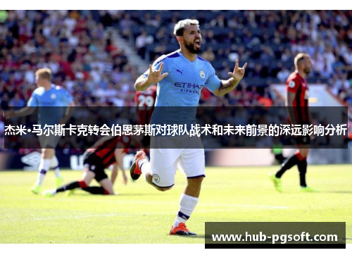杰米·马尔斯卡克转会伯恩茅斯对球队战术和未来前景的深远影响分析