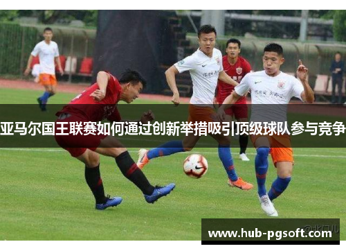 亚马尔国王联赛如何通过创新举措吸引顶级球队参与竞争