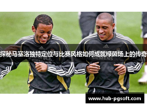 探秘马塞洛独特定位与比赛风格如何成就绿茵场上的传奇 探秘马塞洛独特定位与比赛风格如何成就绿茵场上的传奇