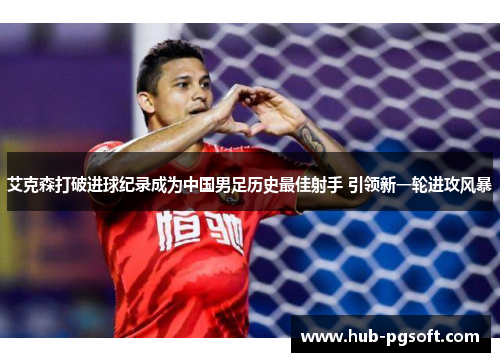 艾克森打破进球纪录成为中国男足历史最佳射手 引领新一轮进攻风暴